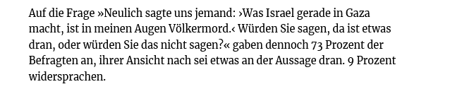 Bei der Allensbach-Umfrage, die heute erschienen ist, gaben 73% der Befragten an, dass das, was Israel in Gaza macht, ein Völkermord sei.

Nur 9% widersprachen.