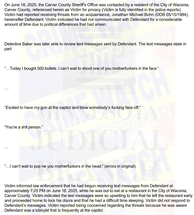 CrimeWatchMpls (@crimewatchmpls) on Twitter photo 2/
BREAKING:
Minnesota lobbyist Jonathan Michael Bohn now charged with felony threats of violence.
Charging document details the texts sent by Bohn to an acquaintance during a text string:
“…Today I bought 500 bullets. I can’t wait to shoot one of you motherfuckers in the 2/
BREAKING:
Minnesota lobbyist Jonathan Michael Bohn now charged with felony threats of violence.
Charging document details the texts sent by Bohn to an acquaintance during a text string:
“…Today I bought 500 bullets. I can’t wait to shoot one of you motherfuckers in the