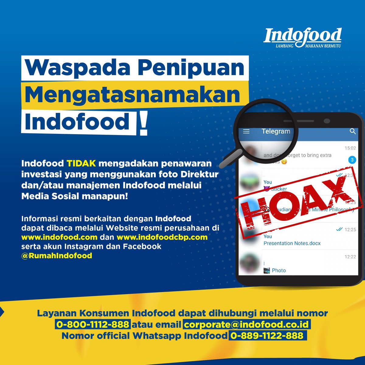 PT Indofood Sukses Makmur Tbk., (“Indofood”) dengan ini mengimbau kepada masyarakat untuk bersikap waspada dan hati-hati terhadap penipuan yang dilakukan oleh oknum yang tidak bertanggung jawab, dengan modus penawaran investasi melalui akun aplikasi pesan instan Telegram, yang