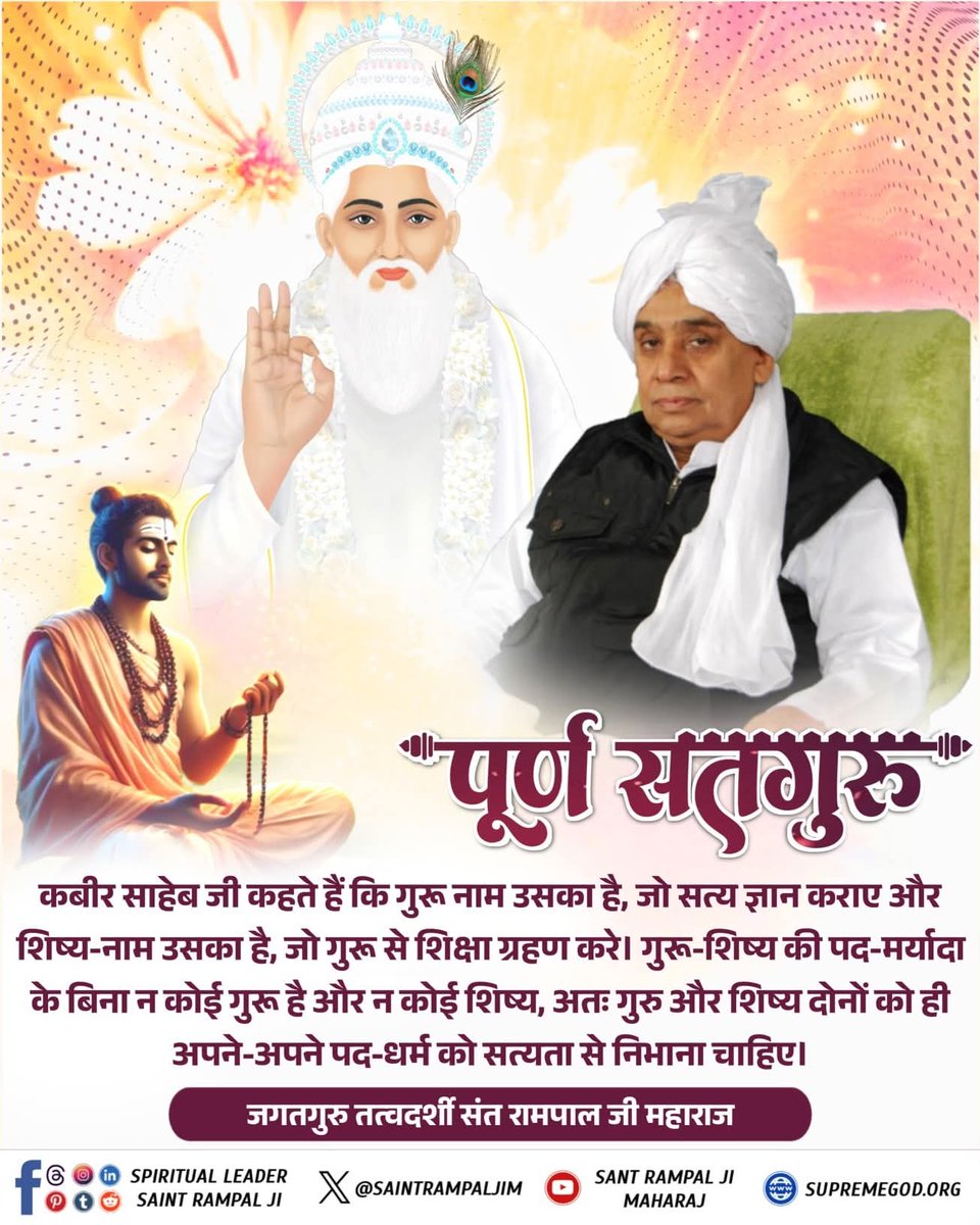 #GodMorningSaturday
कबीर साहेब जी कहते हैं कि गुरू नाम उसका है, जो सत्य ज्ञान कराए और शिष्य-नाम उसका है, जो गुरू से शिक्षा ग्रहण करे। गुरू-शिष्य की पद-मर्यादा के बिना न कोई गुरू है और न कोई शिष्य, अतः गुरु और शिष्य दोनों को ही अपने-अपने पद-धर्म को सत्यता से निभाना चाहिए।