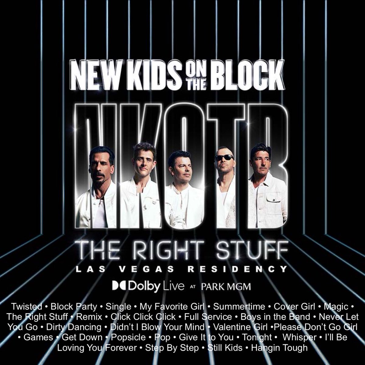 New Kids on the Block
•The Right Stuff • 
•Las Vegas Residency•
Twisted
Block Party
Single 
My Favorite Girl
Summertime
Cover Girl
Magic
The Right Stuff
Remix
Click Click Click
Full Service
Boys in the Band 
Never Let You Go 
Dirty Dancing
(Didn’t I) Blow Your Mind 
Valentine