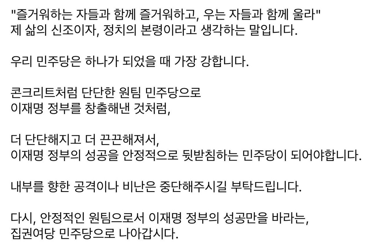 우리 민주당은 하나가 되었을 때 가장 강합니다.

콘크리트처럼 단단한 원팀 민주당으로 이재명 정부를 창출해낸 것처럼,

더 단단해지고 더 끈끈해져서, 이재명 정부의 성공을 안정적으로 뒷받침하는 민주당이 되어야합니다.