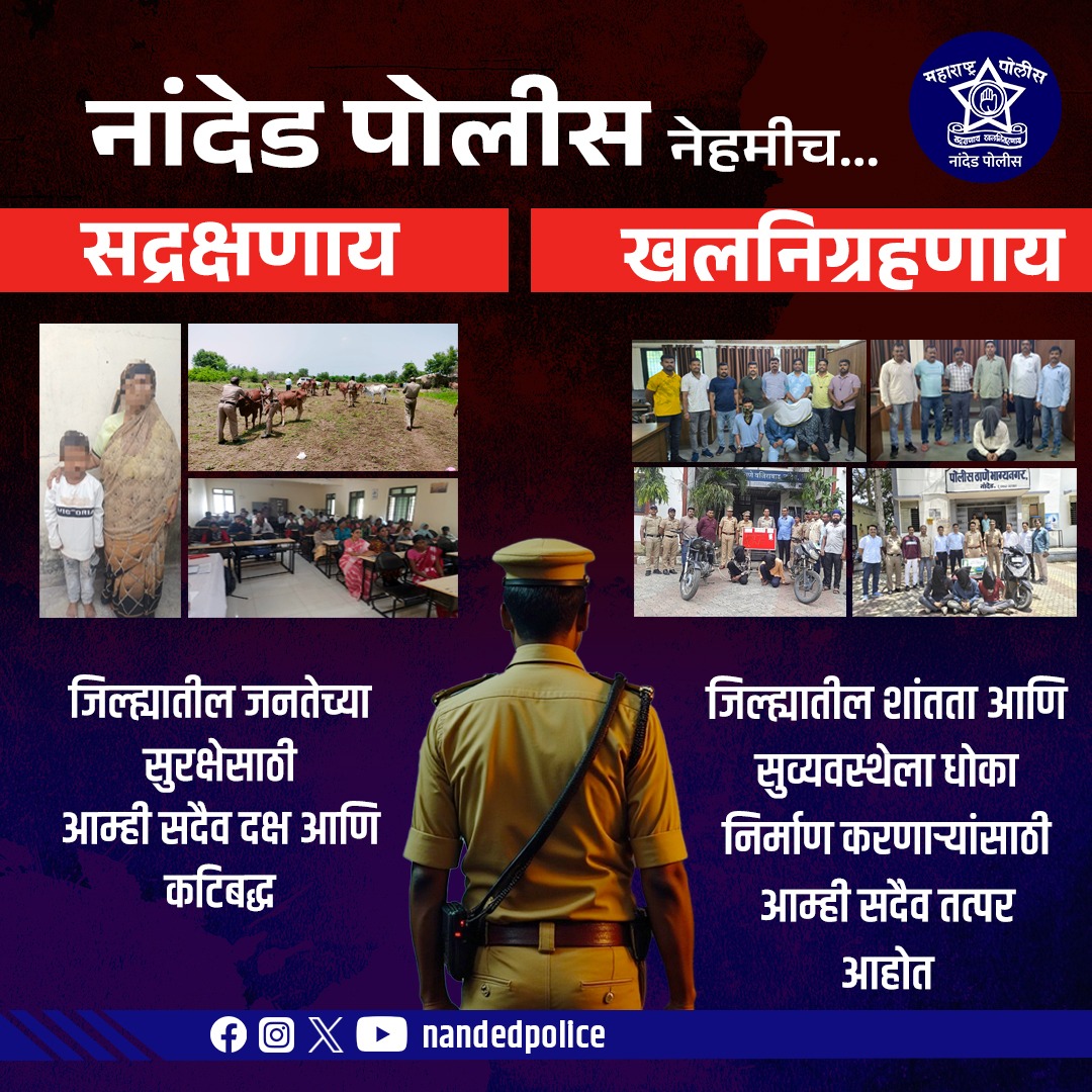 नांदेड पोलीस 
जिल्ह्यातील नागरिकांच्या सुरक्षिततेसाठी आम्ही सदैव तत्पर आहोत.
एकीकडे मदतीची गरज असलेल्या नागरिकांना आधार देत, तर दुसरीकडे शांतता भंग करणाऱ्यांविरोधात कडक कारवाई करत आहोत.

जनसेवा आणि न्यायासाठी नांदेड पोलीस कटिबद्ध

नांदेड पोलीस नेहमीच…
सद्रक्षणाय – खलनिग्रहणाय!