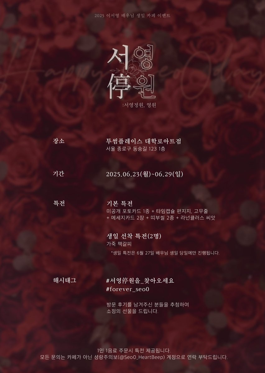 2025 이서영 배우님 생일카페

서영停원
 :서영정원, 영원

6월 27일 이서영 배우님의 생일을 맞이하여 
생일카페 이벤트를 진행합니다.
자세한 사항은 이미지 참고 부탁드려요

📍2025.06.23(월)-06.29(일)
📍투썸플레이스 대학로아트점

#서영停원을_찾아오세요
#forever_seo0