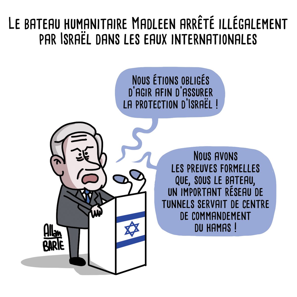 Titre : Le bateau humanitaire Madleen arrêté illégalement par Israël dans les eaux internationales 
Benyamin Netanyahou, discourant à son pupitre : 
- Nous étions obligés d'agir afin d'assurer la protection d'Israël ! - Nous avons les preuves formelles que, sous le bateau, un important réseau de tunnels servait de centre de commandement du Hamas ! 
Dessin signé Allan Barte. 