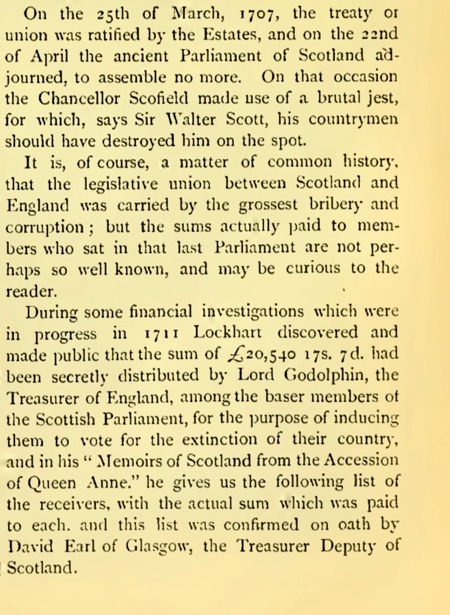 indyscotnews's tweet photo. “There’s no evidence of bribes” says a belligerent #britbot — and yet:
“It is, of course, a matter of common history, that the legislative union between Scotland and England was carried by the grossest bribery and corruption; but the sums actually paid to members who sat in that last Parliament are not perhaps so well known, and may be curious to the reader.
“During some financial investigations which were in progress in 1711 Lockhart discovered and made public that the sum of £20,540 17S. 7d. had been secretly distributed by Lord Godolphin, the Treasurer of England, among the baser members of the Scottish Parliament, for the purpose of inducing them to vote for the extinction of their country, and in his " Memoirs of Scotland from the Accession of Queen Anne." he gives us the following list of the receivers, with the actual sum which was paid to each. and this list was confirmed on oath by David Earl of Glasgow, the Treasurer Deputy of Scotland.”