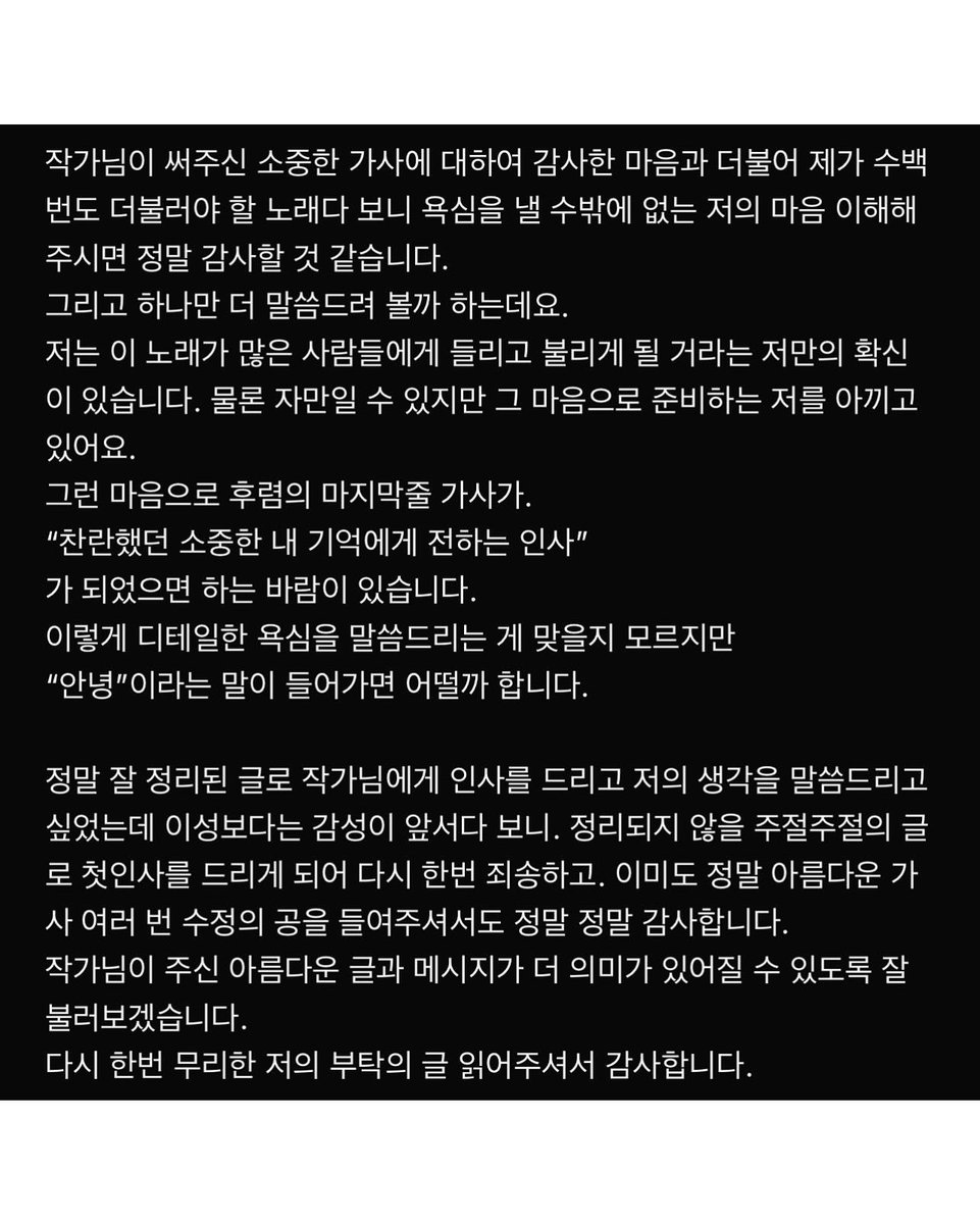 김이나 작가님 인스타그램 #도영 #DOYOUNG

”살아가며 맺는 수 많은 관계를 통해 수 많은 우주가 만들어진다. 기억을 보내준다는 것은 그렇기에 영원히 머물 시공간 하나를 남겨두는 것이지 영원한 안녕이 아니다.“ 이 가사를 쓸 때 잡아둔 기본 토대는 대략 이랬던 것 같습니다. 음악과 가사는 제가