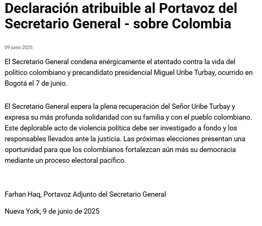 Secretario General de la ONU, a través de su portavoz, condenó enérgicamente el atentado contra Miguel Uribe Turbay. "Las próximas elecciones presentan una oportunidad para que los colombianos fortalezcan aún más su democracia mediante un proceso electoral pacífico.", agregó.