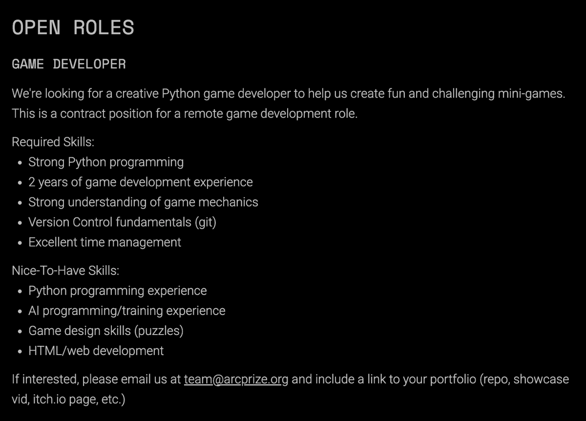 <a href="/GregKamradt/">Greg Kamradt</a> Calling Python Game Developers to help us create fun and challenging mini-games.

This is a contract position for a remote game development role.

Required Skills:
* Strong Python
* 2 years of game development experience

Email team@arcprize.org with your portfolio