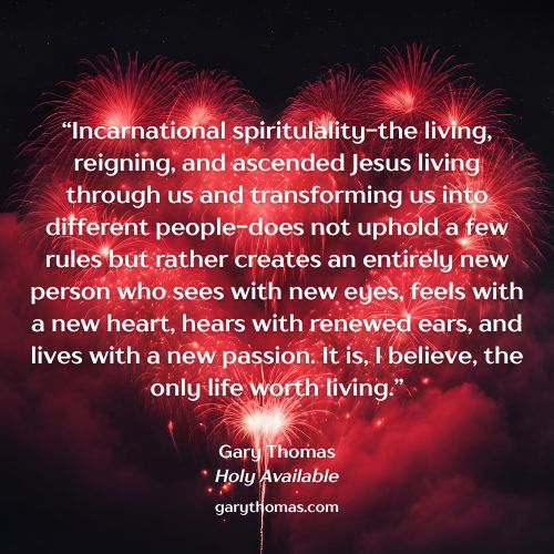 “Incarnational spiritulality-the living, reigning, and ascended Jesus living through us and transforming us into different people-does not uphold a few rules but rather creates an entirely new person who sees with new eyes, feels with a new heart, hears with renewed ears, and