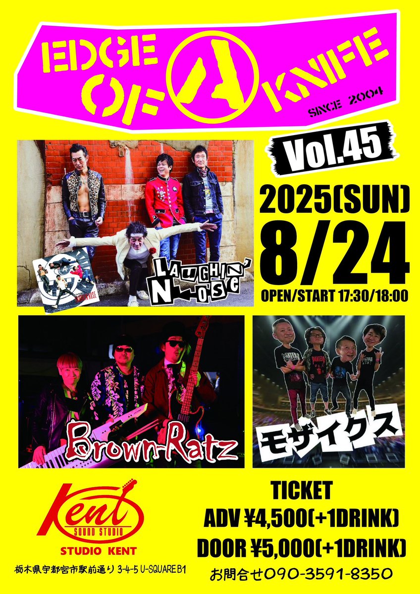 Brown-Ratz
6年振りのイベント開催いたします！

2025.8.24（SUN）　宇都宮Studio KENT

【EDGE OF A KNIFE Vol.45】

LAUGHIN' NOSE
モザイクス
Brown-Ratz

OPEN/START 17:30/18:00

TICKET
ADV/¥4,500［+1DRINK］
DOOR/¥5,000［+1DRINK］

皆様お誘い合わせの上、ご来場よろしくお願いいたします。