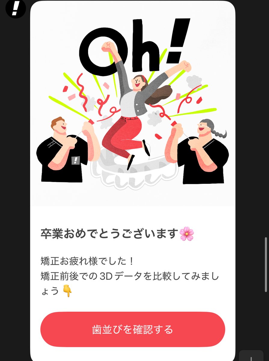Oh my teethを卒業しました！
LINEでリマインドしてくれるので、毎日忘れずに続けることができました！副次的な効果として間食しなくなって、体重も減りました。笑
初回予約から全ての顧客体験が素晴らしくて、全員にお勧めしたいです！大感謝！