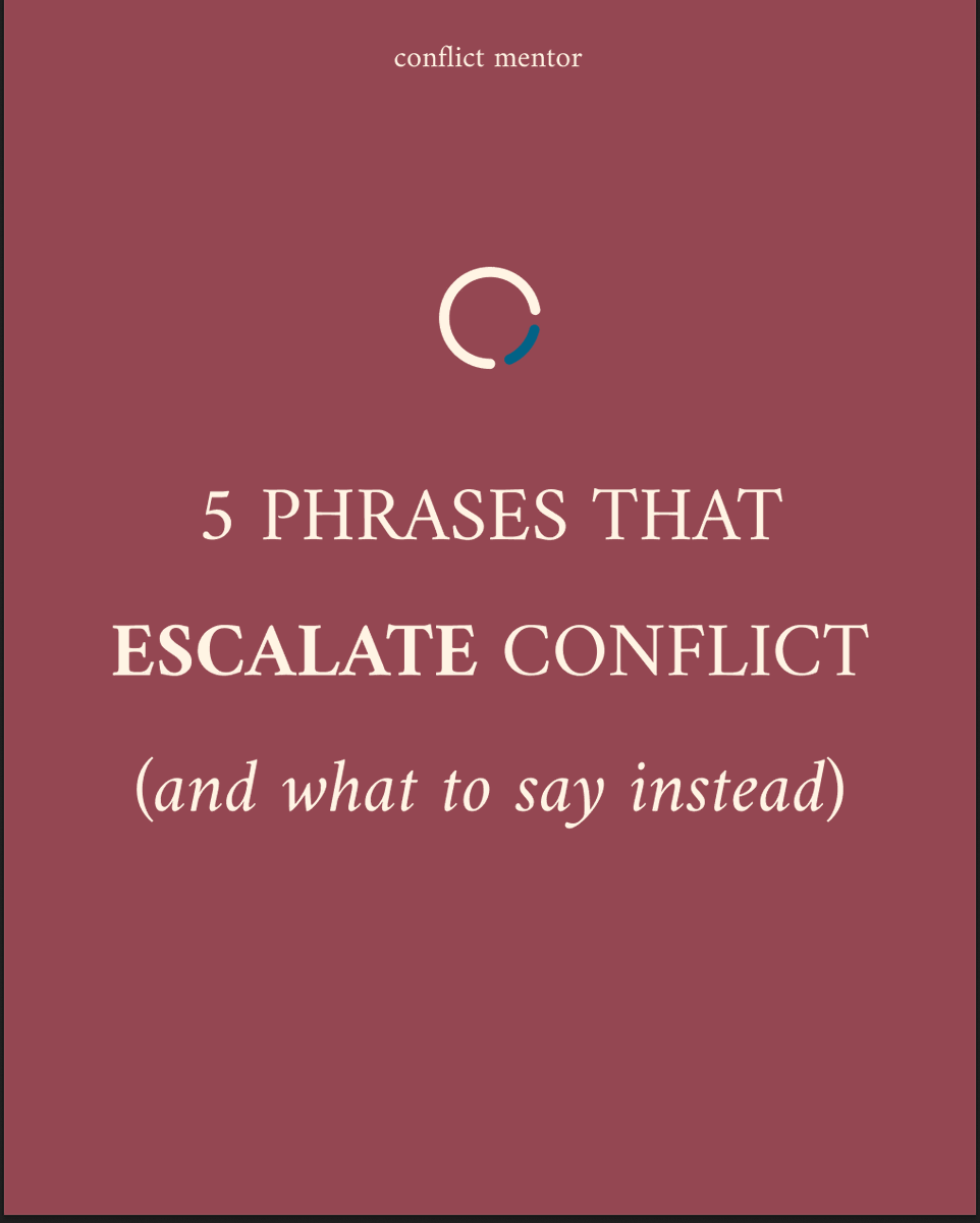 5 Phrases that Escalate Conflict 
(and what to say instead)

1: “Calm down”

I’ve never seen anyone calm down after being told to calm down. If anything, it makes people even more mad.

Try this instead:
“I get that this matters to you. Let’s figure it out.”

2: “You’re