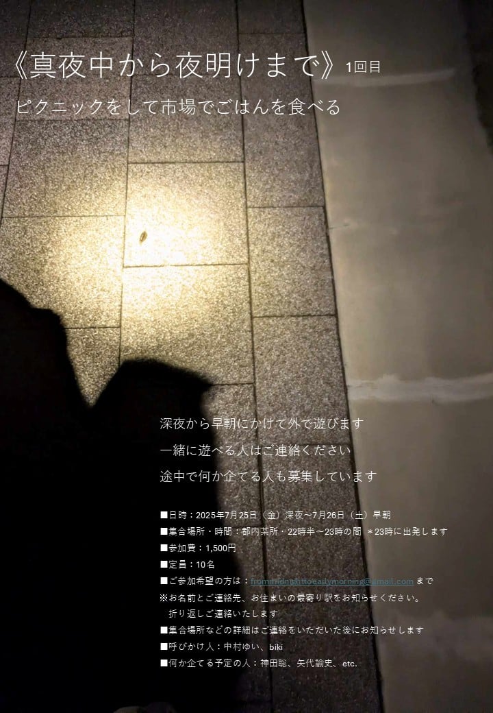 ■ご参加希望の方は：frommidnighttoearlymorning@gmail.com まで
※お名前とご連絡先、お住まいの最寄り駅をお知らせください。
折り返しご連絡いたします
■集合場所などの詳細はご連絡をいただいた後にお知らせします
■呼びかけ人：中村ゆい、biki
■何か企てる予定の人：神田聡、矢代諭史、etc.