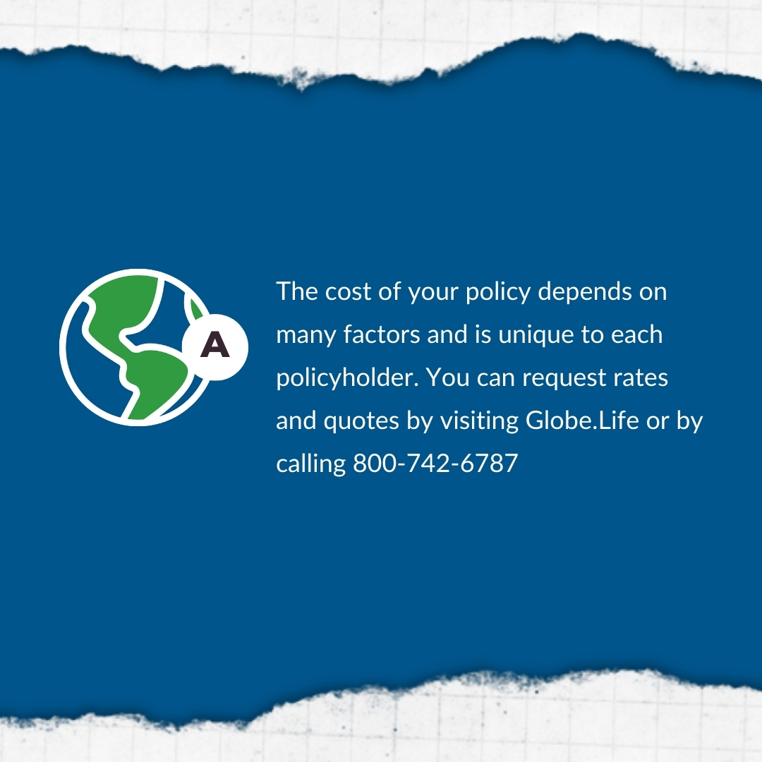 Globe Life only provides a quote at the time you apply. Policy rates are based on health, age, and state. Contact us today. You are also able to request product information on our website, Globe.Life