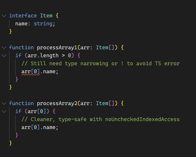 interface Item {
  name: string;
}

function processArray1(arr: Item[]) {
  if (arr.length > 0) {
    // Still need type narrowing or ! to avoid TS error
    arr[0].name;
  }
}

function processArray2(arr: Item[]) {
  if (arr[0]) {
    // Cleaner, type-safe with noUncheckedIndexedAccess
    arr[0].name;
  }
}