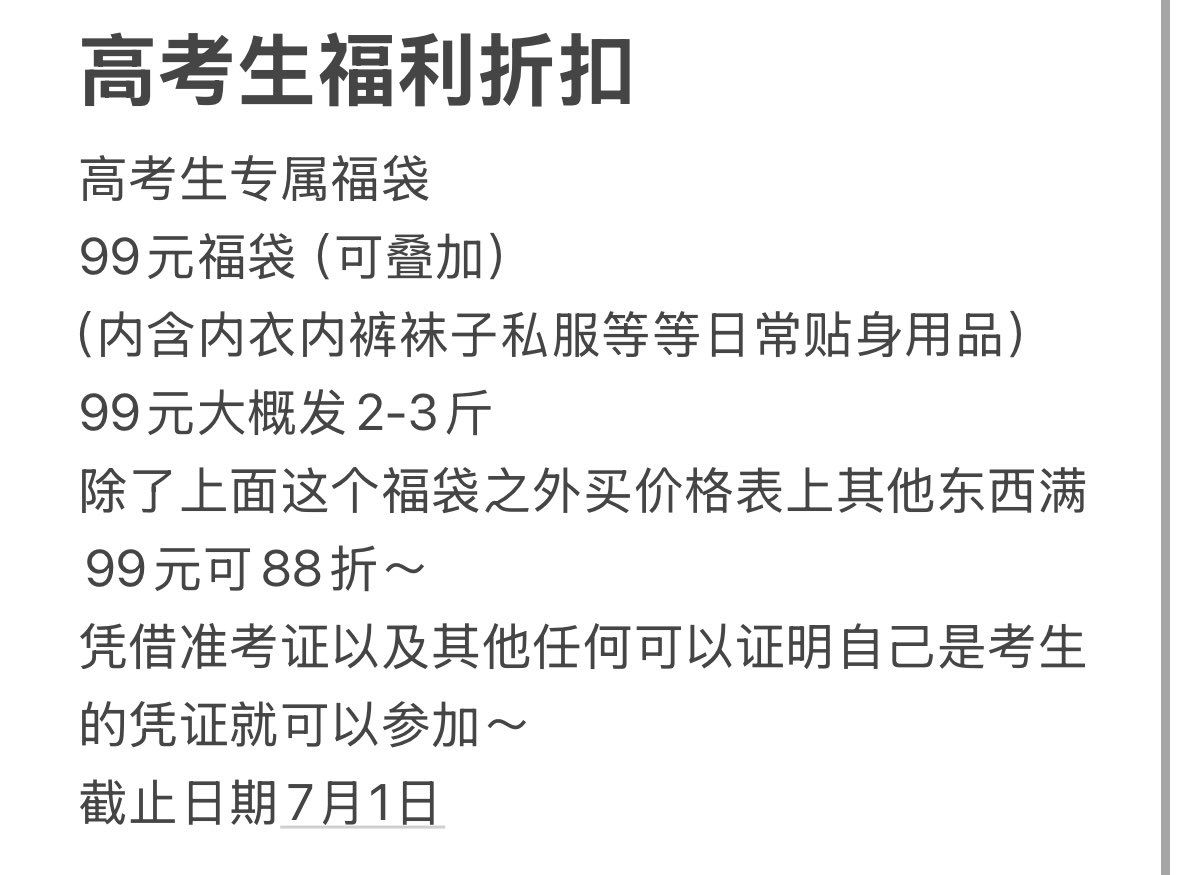 高考生福利折扣
高考生专属福袋
99元福袋（可叠加）
（内含内衣内裤袜子私服等等日常贴身用品）
99元大概发2-3斤
除了上面这个福袋之外买价格表上其他东西满99元可88折～ 
凭借准考证以及其他任何可以证明自己是考生的凭证就可以参加～
截止日期7月1日