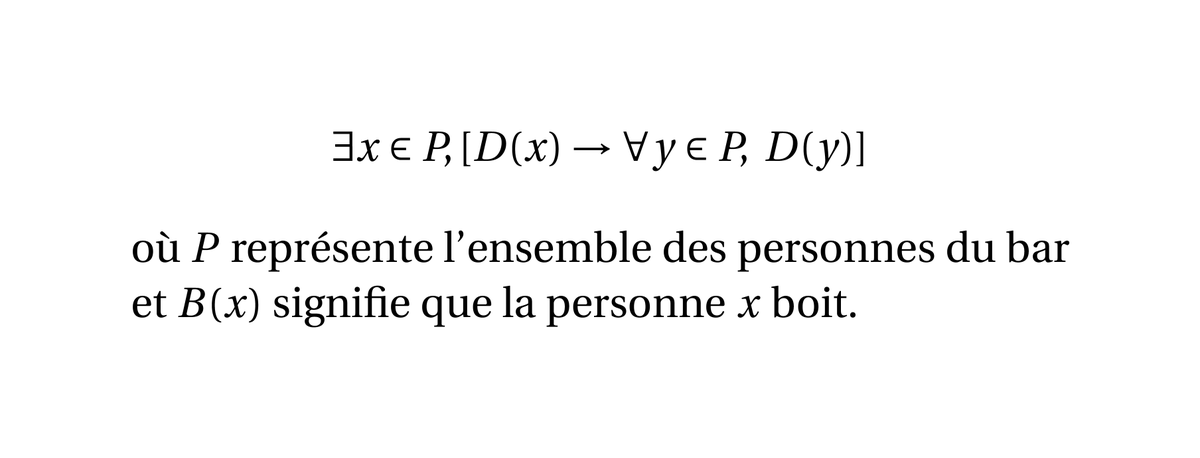 Si vous considérez un bar rempli de personnes, alors la proposition suivante est toujours vraie :

« Il existe une personne de ce bar telle que, si cette personne boit alors tout le monde dans le bar boit. »

On appelle cela le paradoxe du buveur.
