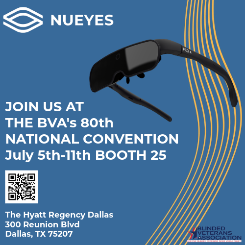 NuEyes is proud to be at the Blinded Veterans Association National Convention from July 5th–11th in Dallas Texas!

Join us as we showcase our smart glasses technology designed to empower those with low vision and members of the Deaf and Enabled community — including the NuEyes