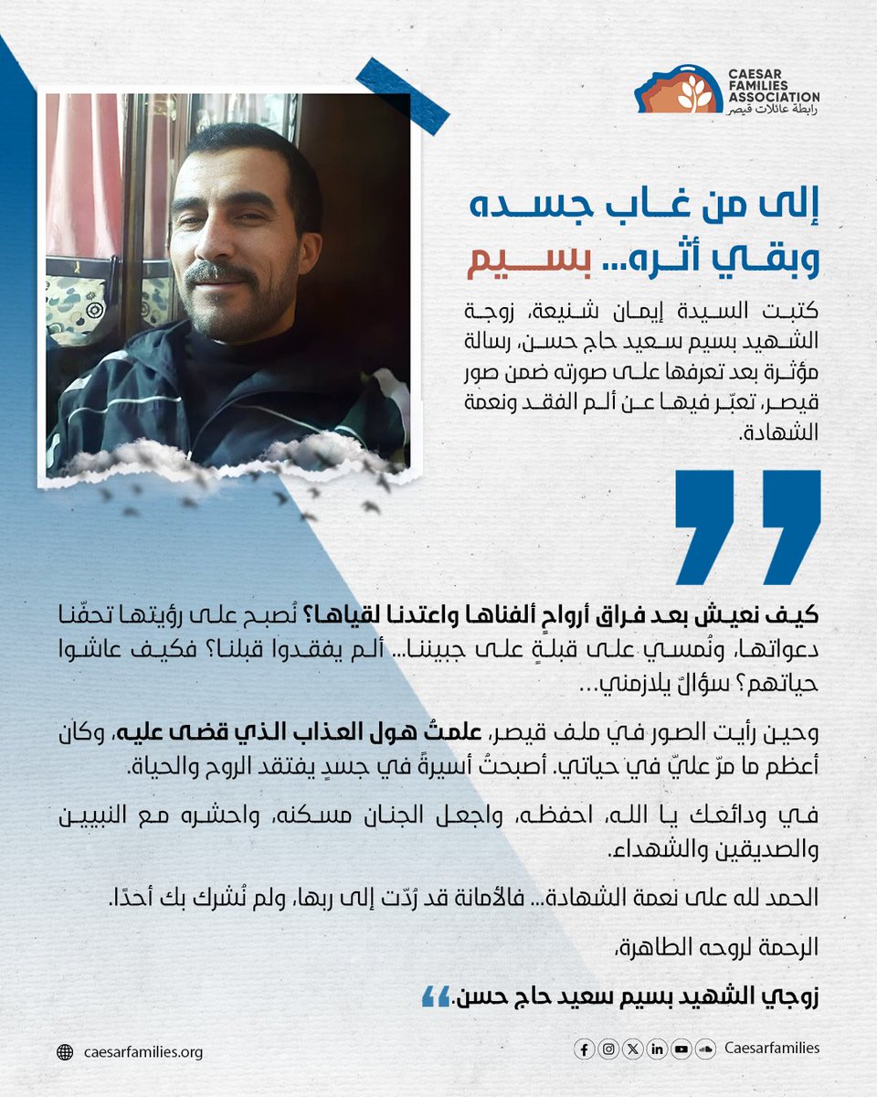 إلى من غــــاب جســــده وبقـــي أثـــره... بســـــــيم

كتبت السيدة إيمان شنيعة، زوجة الشهيد بسيم سعيد حاج حسن، رسالة مؤثرة بعد تعرفها على صورته ضمن صور قيصر، تعبّر فيها عن ألم الفقد ونعمة الشهادة.

"كيف نعيش بعد فراق أرواحٍ ألفناها واعتدنا لقياها؟ نُصبح على رؤيتها تحفّنا