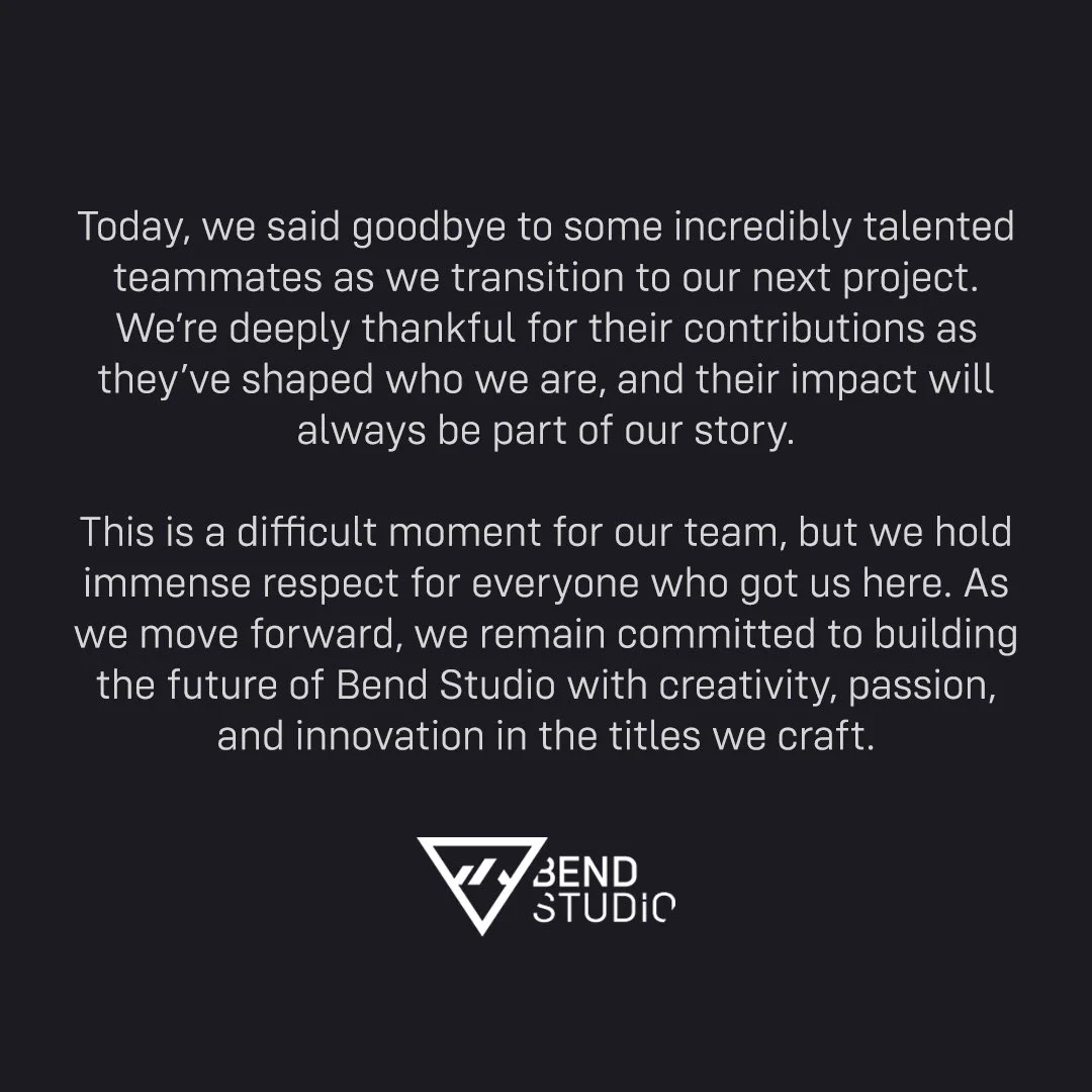 A black square background with white text reading, “Today, we said goodbye to some incredibly talented teammates as we transition to our next project. We're deeply thankful for their contributions as they've shaped who we are, and their impact will always be part of our story. This is a difficult moment for our team, but we hold immense respect for everyone who got us here. As we move forward, we remain committed to building the future of Bend Studio with creativity, passion, and innovation in the titles we craft.” A white Bend Studio logo is centered below the text.