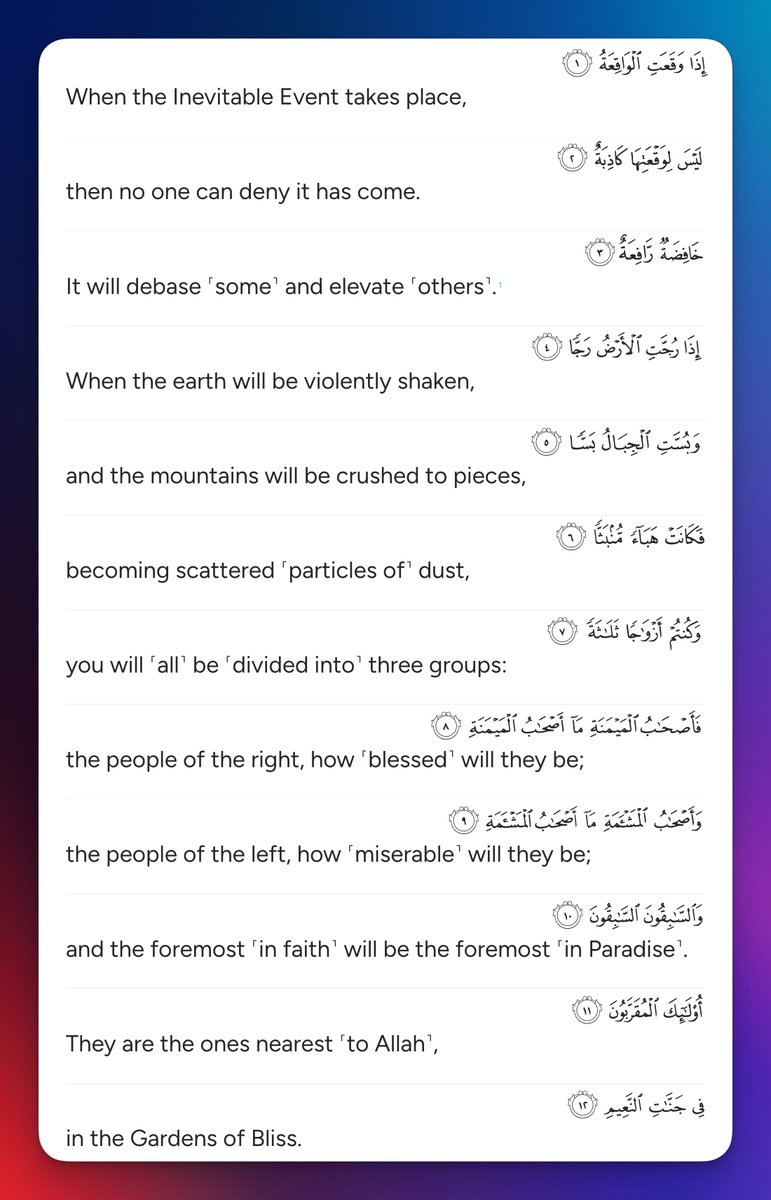 When the Inevitable Event takes place, then no one can deny it has come. It will debase ˹some˺ and elevate ˹others˺. When the earth will be violently shaken, and the mountains will be crushed to pieces, becoming scattered ˹particles of˺ dust, you will ˹all˺ be ˹divided into˺