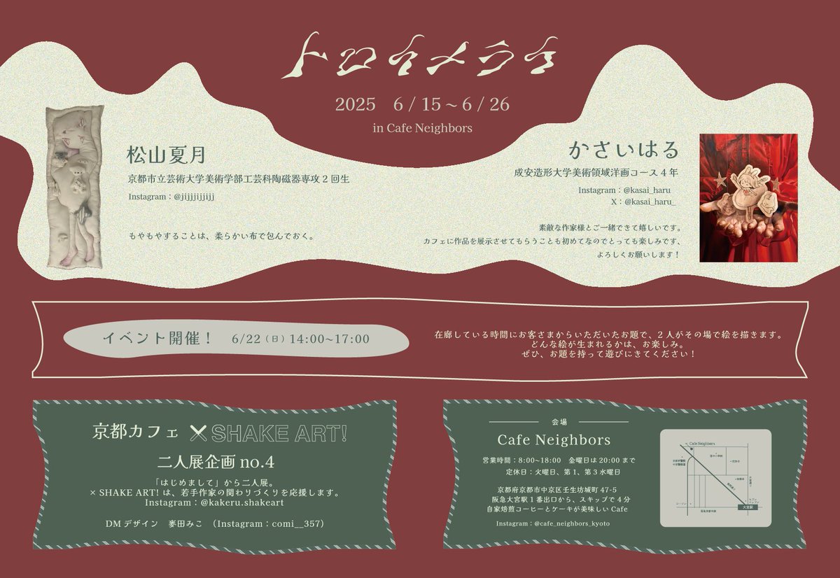 「トロイメライ」
京都カフェ × SHAKEART!
二人展企画 no.4

出展作家
・かさいはる　<a href="/kasai_haru_/">かさいはる</a> 
・松山夏月

会場、会期
・Cafe Neighbors
　2025年6月15日～26日
　定休日：火曜日（水曜日）

　ワンオーダー制

イベント日（作家在廊日）
・2025年6月22日
　14:00〜17:00

デザイナー
・麥田みこ
