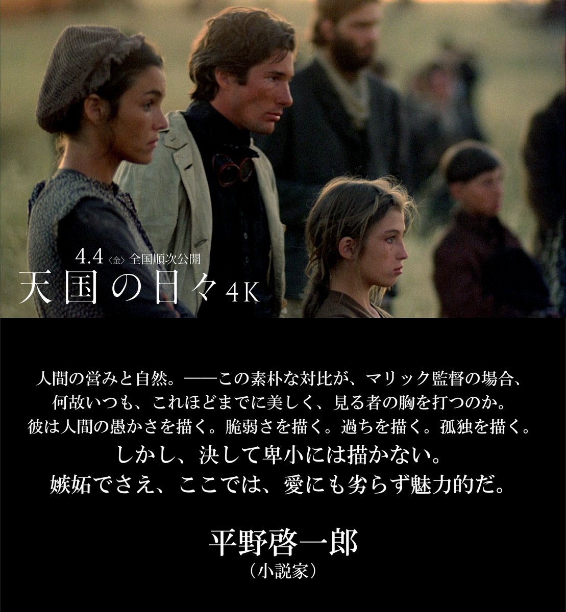 人間の営みと自然。
──この素朴な対比が、マリック監督の場合、何故いつも、これほどまでに美しく、見る者の胸を打つのか。
彼は人間の愚かさを描く。脆弱さを描く。過ちを描く。孤独を描く。しかし、決して卑小には描かない。嫉妬でさえ、ここでは、愛にも劣らず魅力的だ。

◾️平野啓一郎(小説家)