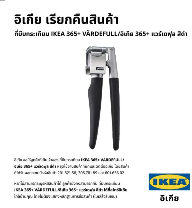 joe_black317's tweet photo. ด่ว���! ใครซื้อ #ที่บีบกระเทียม ไปแล้ว ขอให้หยุดใช้ และส่งคืน IKEA ทันที !!!

#อิเกีย ประกาศเรียกคืนสินค้า ที่บีบกระเทียม หลังพบเสี่ยง ชิ้นส่วนโลหะเล็กๆ อาจหลุดออกระหว่างใช้งาน ถูกกลืนลงคอพร้อมอาหาร ขอให้หยุดใช้งานทันที

เมื่อวันที่ 11 มิ.ย.68 อิเกีย ประเทศไทย (IKEA ประเทศไทย) ประกาศ ขอความร่วมมือลูกค้าที่เป็นเจ้าของ ที่บีบกระเทียม IKEA 365+ VÄRDEFULL/อิเกีย 365+ แวร์เดฟุล สีดำ หยุดใช้งานสินค้า��ันทีและติดต่ออิเกีย เนื่องจากข้อผิดพลาดในการผลิต ซึ่งพบหลังจากการตรวจสอบภายใน ระบุว่ามีความเสี่ยงที่ชิ้นส่วนโลหะเล็กๆ อาจหลุดออกมาระหว่างใช้งานและถูกกลืนกินพร้อมกับอาหาร

สินค้าที่ได้รับผลกระทบมีรหัสสินค้า 201.521.58, 305.781.89 และ 601.636.02 หากไม่สามารถระบุสินค้าได้ ลูกค้ายังคงสามารถคืน ที่บีบกระเทียม IKEA 365+ VÄRDEFULL/อิเกีย 365+ แวร์เดฟุล สีดำ ได้ที่สโตร์อิเกีย ทุกสาขา เพื่อรับเงินคืนเต็มจำนวนในรูปแบบบัตรของขวัญอิเกีย ตามมูลค่าของสินค้าที่เรียก

อิเกีย ขออภัยในความไม่สะดวกที่อาจเกิดขึ้นจากการเรียกคืนสินค้านี้