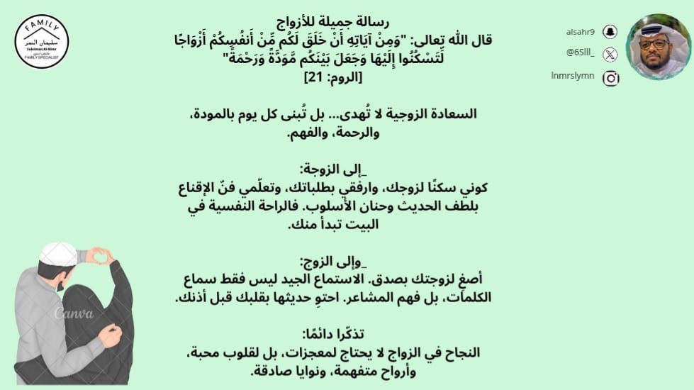 رسالة جميلة للأزواج
قال الله تعالى: "وَمِنْ آيَاتِهِ أَنْ خَلَقَ لَكُم مِّنْ أَنفُسِكُمْ أَزْوَاجًا لِّتَسْكُنُوا إِلَيْهَا وَجَعَلَ بَيْنَكُم مَّوَدَّةً وَرَحْمَةً"
[الروم: 21]

السعادة الزوجية لا تُهدى... بل تُبنى كل يوم بالمودة، والرحمة، والفهم.

_إلى الزوجة:
كوني سكنًا لزوجك،