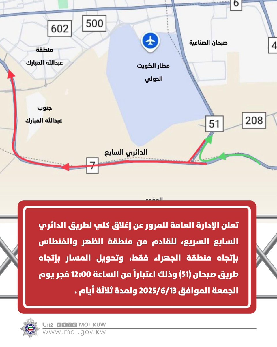 تعلن الإدارة العامة للمرور عن إغلاق كلي لطريق الدائري السابع السريع، للقادم من منطقة الظهر والفنطاس بإتجاه منطقة الجهراء فقط، وتحويل المسار بإتجاه طريق صبحان (51) وذلك اعتباراً من الساعة 12:00 فجر يوم الجمعة الموافق 2025/6/13 ولمدة ثلاثة أيام

#وزارة_الداخلية