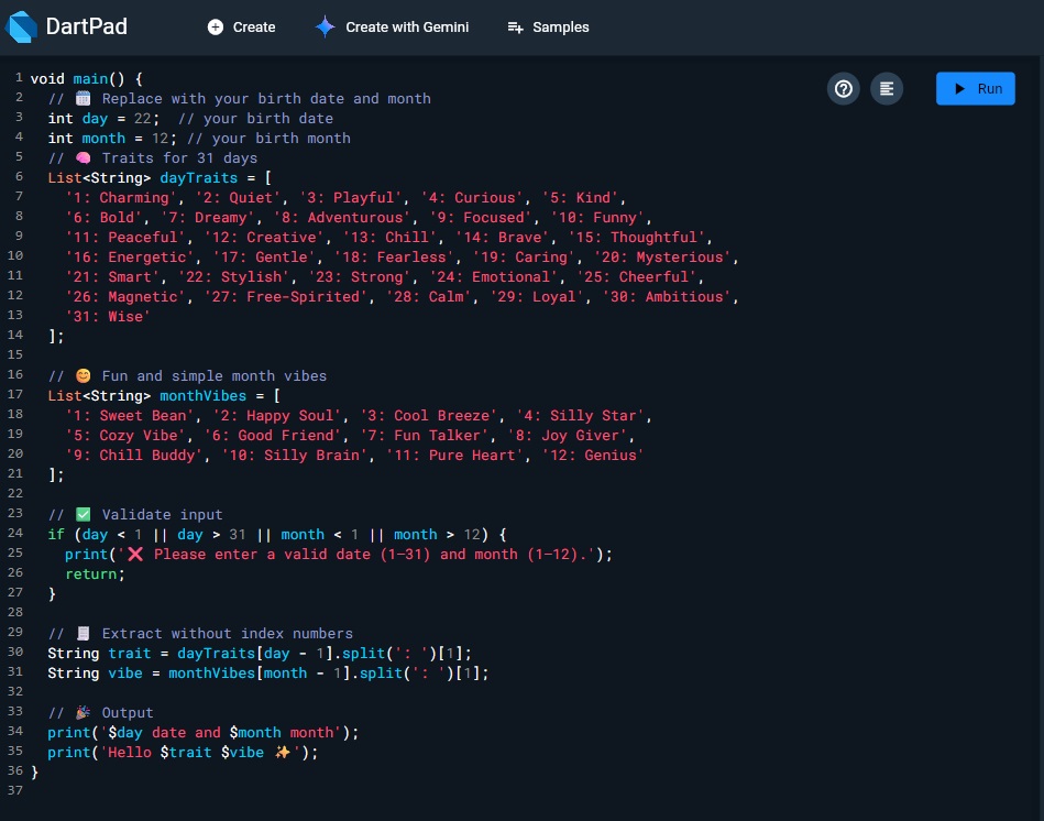 SoghatZehraJafr's tweet image. Let’s play a fun Dart game!
Check the code in the image 👇
Replace with your birth date and month
🗓️ Example: 22 and 12
👉 Then comment your output below
Like: Hello Stylish Genius
Let’s see what your birthday says about you!
#Dart #Flutter #CodeFun #FlutterCommunity #Android