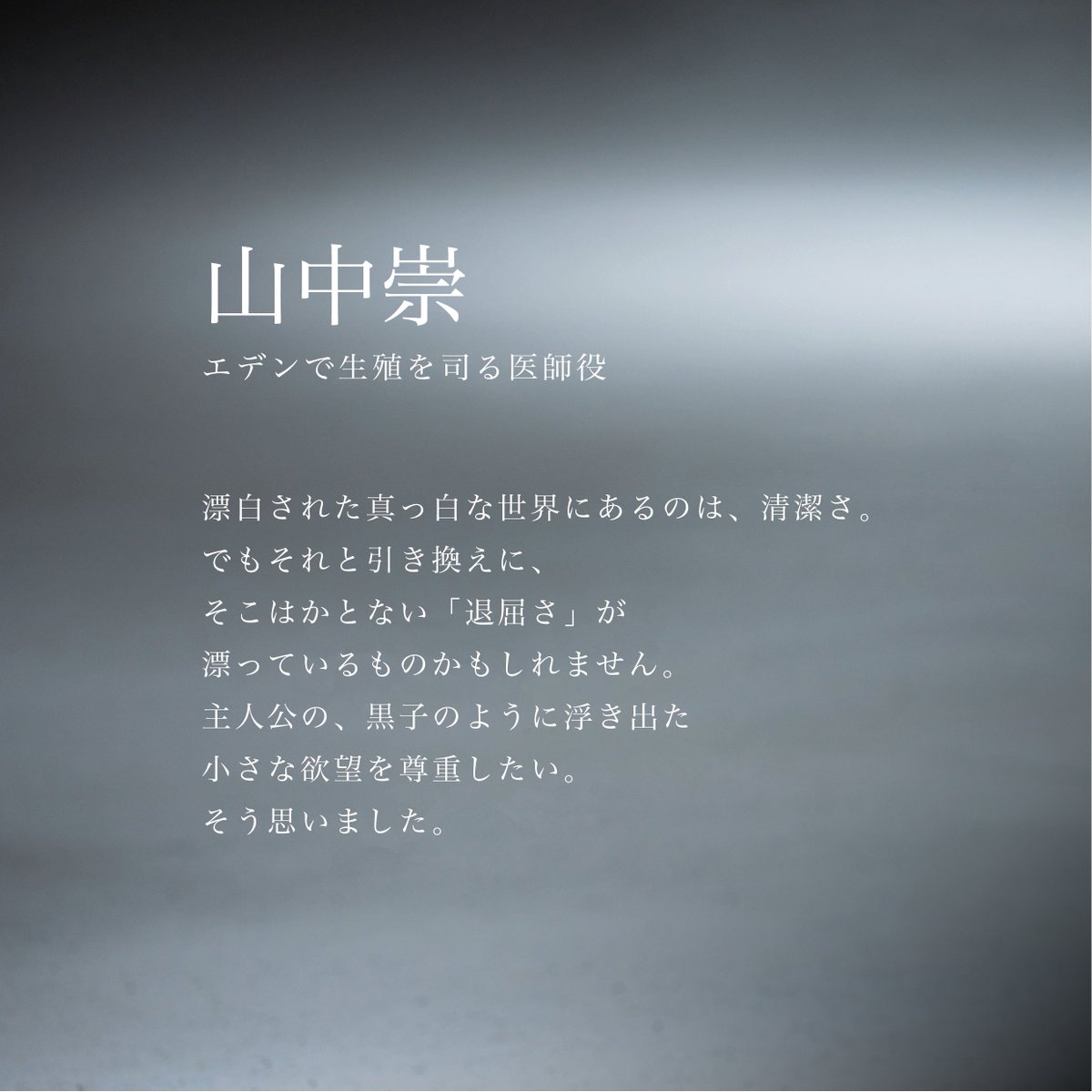 ✦  𝒄𝒐𝒎𝒎𝒆𝒏𝒕  ✦
エデンの生殖を司る医師｜#山中崇 さん
￣￣￣￣￣￣￣￣￣￣￣￣￣￣
「真っ白な世界にあるのは、清潔さ
でもそれと引き換えに
そこはかとない『退屈さ』が漂っているもの
かもしれません」
＿＿＿＿＿＿＿＿＿＿＿＿＿＿
映画『#消滅世界』𝟐𝟎𝟐𝟓年秋公開
#VanishingWorld