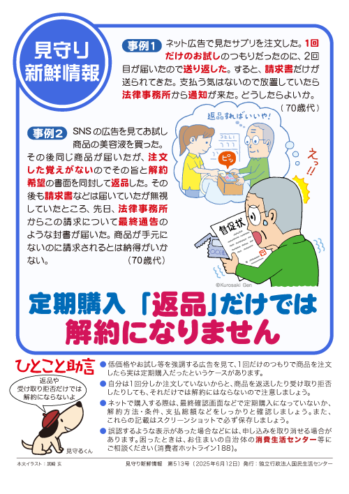 【見守り新鮮情報】
見守る人も見守られる人も必見！！
身近なトラブル対策「見守り新鮮情報」配信中！
513号の今回は「『返品』では解約にならない定期購入」です。
詳細はこちら
困った時は、一人で悩まず、まず相談！
消費者ホットライン「１８８」にお電話を
kokusen.go.jp/mimamori/pdf/s…