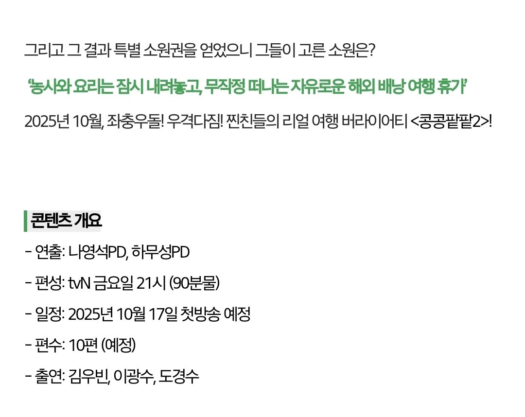 콩콩팥팥 시즌2
특별 소원권을 얻었으니 그들이 고른 소원은? ‘농사와 요리는 잠시 내려놓고, 무작정 떠나는 자유로운 해외 배낭 여행 휴가’

2025년 10월, 좌충우돌! 우격다짐! 찐친들의 리얼 여행 버라이어티 <콩콩팥팥2>!

콘텐츠 개요
- 연출: 나영석PD, 하무성PD
- 편성: tvN 금요일 21시