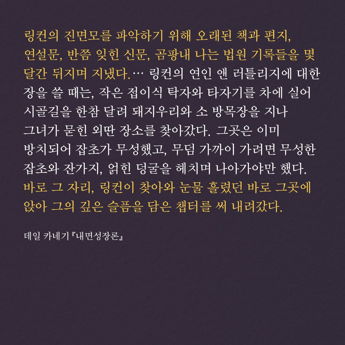 HdjsBooks's tweet image. 📚데일 카네기『내면성장론』
👉 buly.kr/6XmRtAl
링컨의 진면모를 파악하기 위해 오래된 책과 편지, 연설문, 반쯤 잊힌 신문, 곰팡내 나는 법원 기록들을 몇 달간 뒤지며 지냈다. … 바로 그 자리, 링컨이 찾아와 눈물 흘렸던 바로 그곳에 앉아 그의 깊은 슬픔을 담은 챕터를 써 내려갔다.
