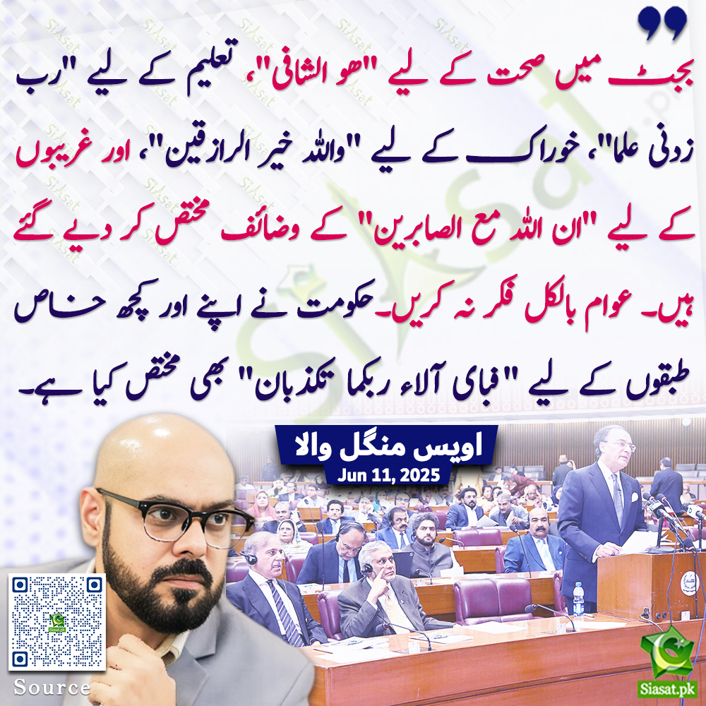 "بجٹ میں صحت کے لیے "ھو الشافی"، تعلیم کے لیے "رب زدنی علما"، خوراک کے لیے "واللہ خیر الرازقین"، اور غریبوں کے لیے "ان اللہ مع الصابرین" کے وضائف مختص کر دیے گئے ہیں۔ عوام بالکل فکر نہ کریں۔حکومت نے اپنے اور کچھ خاص طبقوں کے لیے "فبای آلاء ربکما تکذبان" بھی مختص کیا ہے۔"اویس منگل