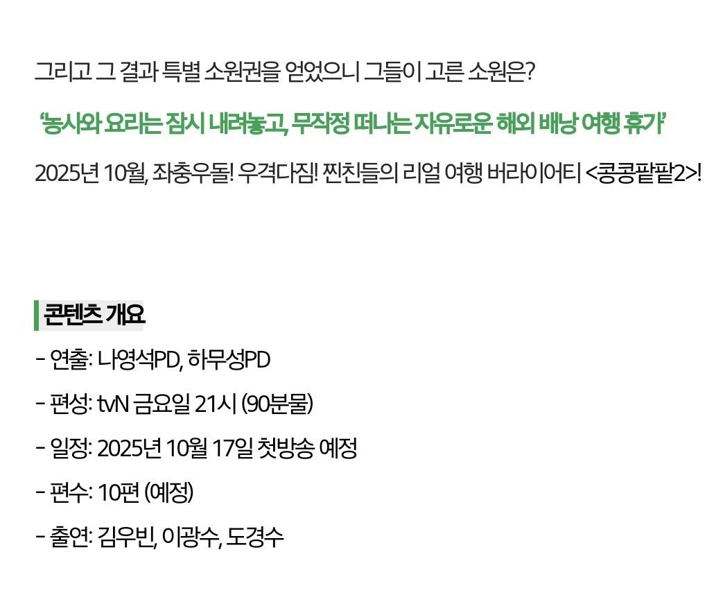 도경수 &lt;콩콩팥팥 시즌2&gt;
농사와 요리는 잠시 내려놓고 무작정 떠나는 자유로운 해외 배낭여행 휴가
찐친들의 리얼 여행 버라이어티 

연출:나영석PD,하무성PD
편성:tvN금요일 21시 (90분물)
일정:2025년 10월 17일 첫방송예정
편수:10편(예정)
출연:김우빈,이광수,도경수