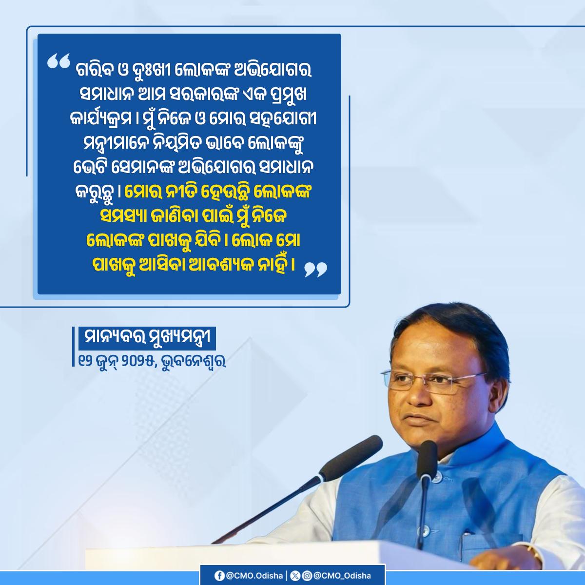 "ଗରିବ ଓ ଦୁଃଖୀ ଲୋକଙ୍କ ଅଭିଯୋଗର ସମାଧାନ ଆମ ସରକାରଙ୍କ ଏକ ପ୍ରମୁଖ କାର୍ଯ୍ୟକ୍ରମ। ମୁଁ ନିଜେ ଓ ମୋର ସହଯୋଗୀ ମନ୍ତ୍ରୀମାନେ ନିୟମିତ ଭାବେ ଲୋକଙ୍କୁ ଭେଟି ସେମାନଙ୍କ ଅଭିଯୋଗର ସମାଧାନ କରୁଛୁ । ମୋର ନୀତି ହେଉଛି ଲୋକଙ୍କ ସମସ୍ୟା ଜାଣିବା ପାଇଁ ମୁଁ ନିଜେ ଲୋକଙ୍କ ପାଖକୁ ଯିବି। ଲୋକଙ୍କୁ ମୋ ପାଖକୁ ଆସିବା ଆବଶ୍ୟକ ନୁହେଁ। " :- ମାନ୍ୟବର