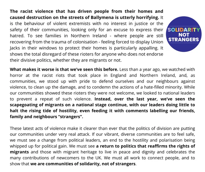 Statement reads: "The racist violence that has driven people from their homes and caused destruction on the streets of Ballymena is utterly horrifying. It is the behaviour of violent extremists with no interest in justice or the safety of their communities, looking only for an excuse to express their hatred. To see families in Northern Ireland - where people are still recovering from the trauma of colonisation - feeling forced to display Union Jacks in their windows to protect their homes is particularly appalling. It shows the total disregard of these rioters for anyone who does not endorse their divisive politics, whether they are migrants or not."
It goes on to compare this violence to the racist riots seen last summer and says politicians must end the scapegoating of migrants and return to a politics that reaffirms their rights, working to connect people and show that we are communities of solidarity not strangers.