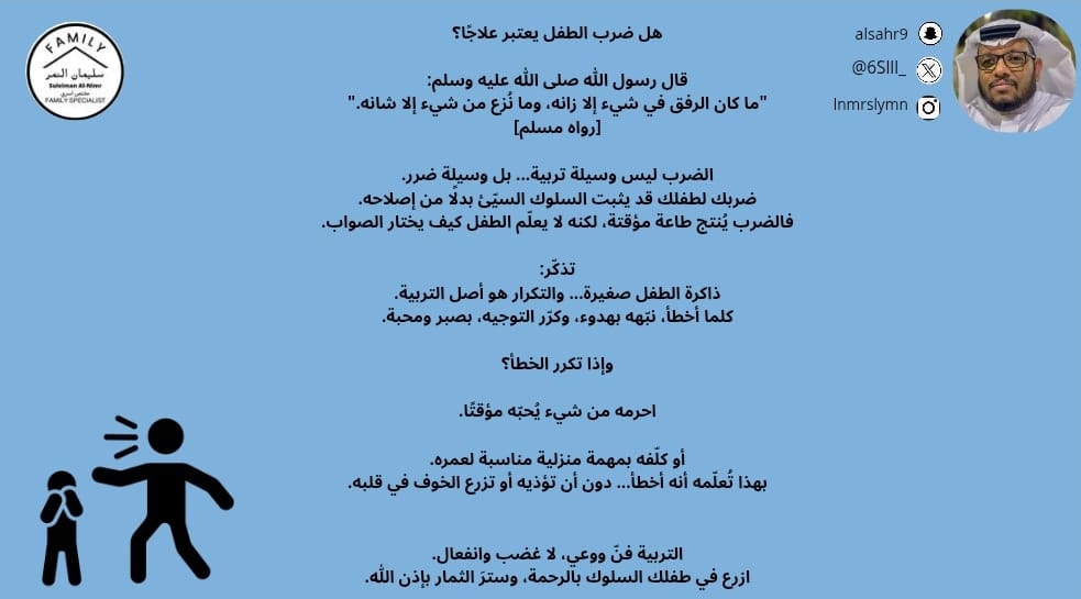 هل ضرب الطفل يعتبر علاجًا؟

قال رسول الله صلى الله عليه وسلم:
"ما كان الرفق في شيء إلا زانه، وما نُزع من شيء إلا شانه."
[رواه مسلم]

الضرب ليس وسيلة تربية... بل وسيلة ضرر.
ضربك لطفلك قد يثبت السلوك السيّئ بدلًا من إصلاحه.
فالضرب يُنتج طاعة مؤقتة، لكنه لا يعلّم الطفل كيف يختار