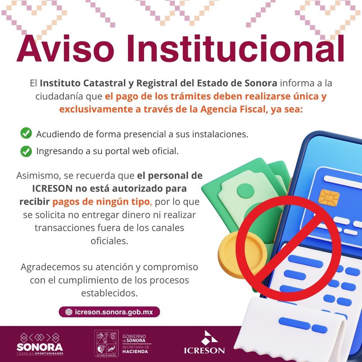 El Instituto Catastral y Registral del Estado de Sonora informa a la ciudadanía que el pago de los trámites deben realizarse única y exclusivamente a través de la Agencia Fiscal.
Se recuerda que el personal de ICRESON no está autorizado para recibir pagos de ningún tipo.