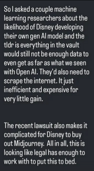 I had a question about the likelihood of Disney making their own gAI model and this is what I learned. To make something on the level of OpenAI they simply don't have the vast amount of datasets required even if they pooled everything they and their creative partners had made.