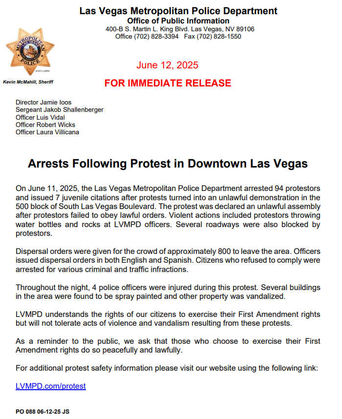 LVMPD's tweet photo. UPDATE: Protest Arrests in Downtown Las Vegas

On June 11, 2025, a protest in the 500 block of South Las Vegas Blvd escalated into an unlawful assembly when Despite multiple dispersal orders given in both English and Spanish, many individuals refused to leave the area.

⚠️ 94 adults were arrested and 7 juveniles cited after protestors began throwing water bottles and rocks at officers, blocking roadways, and damaging property.
🚓 4 LVMPD officers were injured during the unrest.
🚨 Several nearby buildings were spray painted and vandalized.

LVMPD supports the First Amendment right to protest—but violence, vandalism, and refusal to obey lawful orders will not be tolerated.

We urge anyone participating in demonstrations to do so peacefully and lawfully.

For safety guidance, ordinances, and flyers in both English and Spanish, visit: https://t.co/Ts3CRFnA7R