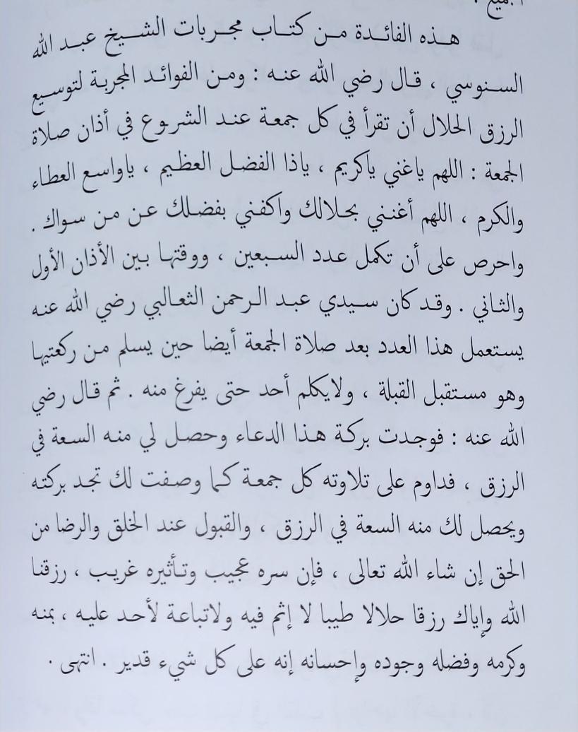 فائدة مجربة:  [ لتوسيع الرزق الحلال ]  أن تقرأ في كل جمعة عند الشروع في أذان صلاة الجمعة:  ( اللهم ياغني ياكريم ، ياذا الفضل العظيم ، ياواسع العطاء والكرم ، اللهم أغنني بحلالك واكفني بفضلك عمَّن سِواك ). [ ٧٠مرة ]  ووقتها بين الأذان الأول والثاني .  اهـ سفينة الفوائد والدرر