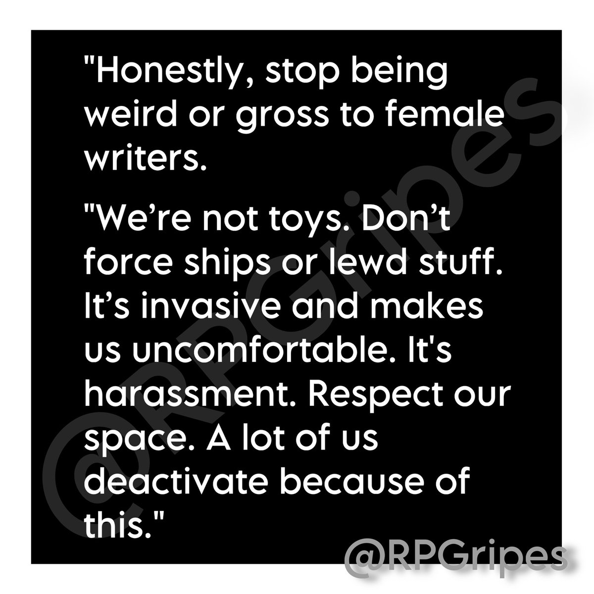 RPGripes's tweet image. "Honestly, stop being weird or gross to female writers.
"We’re not toys. Don’t force ships or lewd stuff. It’s invasive and makes us uncomfortable. It's harassment. Respect our space. A lot of us deactivate because of this."
#RPGripes #RPCommunity