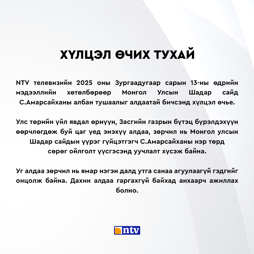 NTVmn's tweet photo. ХҮЛЦЭЛ ӨЧИХ ТУХАЙ

NTV телевизийн 2025 оны Зургаадугаар сарын 13-ны өдрийн мэдээллийн хөтөлбөрөөр Монгол Улсын Шадар сайд С.Амарсайханы албан тушаалыг алдаатай бичсэнд хүлцэл өчье.
Улс төрийн үйл явдал өрнүүн, Засгийн газрын бүтэц бүрэлдэхүүн өөрчлөгдөж буй цаг үед энэхүү алдаа, зөрчил нь Монгол улсын Шадар сайдын үүрэг гүйцэтгэгч С.Амарсайханы нэр төрд  сөрөг ойлголт үүсгэсэнд уучлалт хүсэж байна.
Уг алдаа зөрчил нь ямар нэгэн далд ут��а санаа агуулаагүй гэдгийг онцолж байна. Дахин алдаа гаргахгүй байхад анхаарч ажиллах болно.