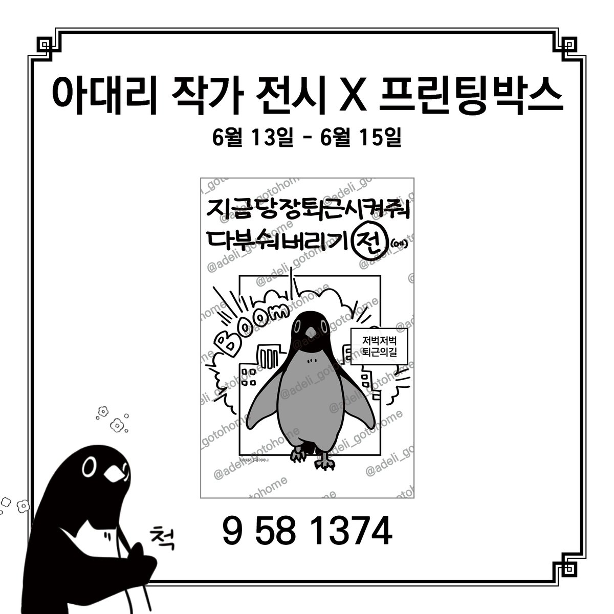 <지금당장퇴근시켜줘다부숴버리기[전]에> 아대리 작가 전시× 프린팅박스

1차 코드를 공개합니다.
프린팅 박스가 위치한 곳이라면 어디든지 사용 가능합니다.

사용기간: 2025. 6. 13  - 6. 15
전시 동안 매주 금요일마다 새 코드가 업로드 됩니다.
