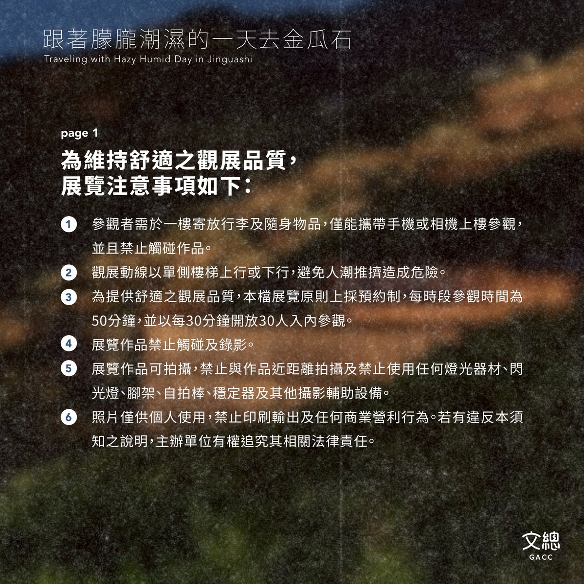 gacc_tw's tweet image. ⏰「跟著朦朧潮濕的一天去金瓜石」6/16(一)中午12點正式開放預約!為維持舒適的觀展品質,請大家遵守以下展覽注意事項:
➊ 參觀者需於一樓寄放行李及隨身物品,僅能攜帶手機或相機上樓參觀,並且禁止觸碰作品。
➋ 觀展動線以單側樓梯上行或下行,避免人潮推擠造成危險。
➌…