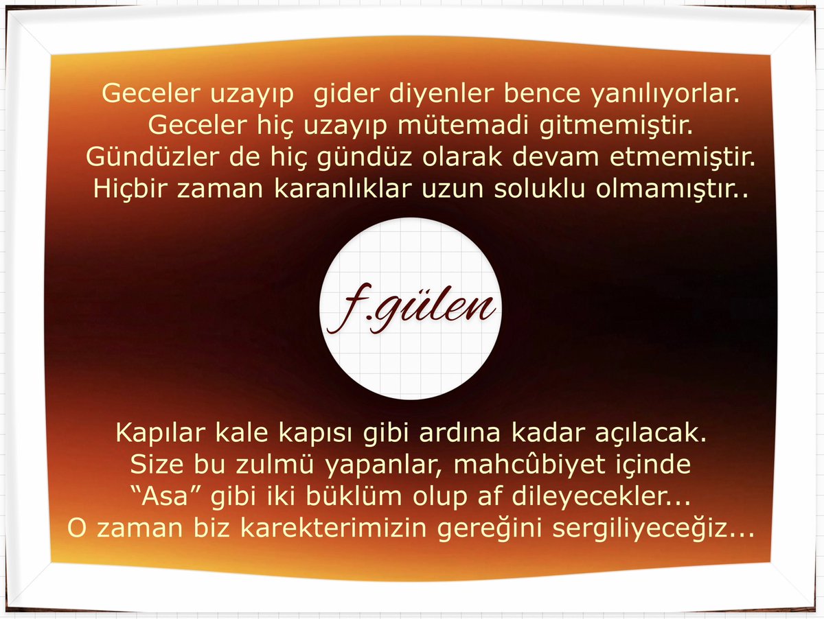 Geceler uzayıp  gider diyenler bence yanılıyorlar.
Geceler hiç uzayıp mütemadi gitmemiştir.
Gündüzler de hiç gündüz olarak devam etmemiştir.
Hiçbir zaman karanlıklar uzun soluklu olmamıştır..
Kapılar kale kapısı gibi ardına kadar açılacak.
Size bu zulmü yapanlar,mahcûbiyet içinde